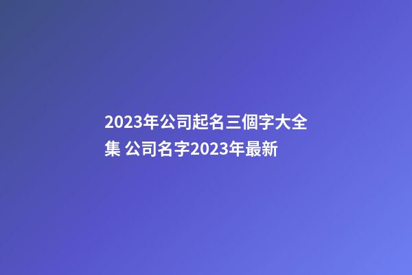 2023年公司起名三個字大全集 公司名字2023年最新